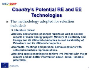      The methodology adopted for selection
      included:
        Literature review
        Review and analysis of annual reports as well as special
         reports of major energy players; Ministry of Electricity and
         Energy and its affiliated companies as well as Ministry of
         Petroleum and its affiliated companies,
        Contacts, meetings and personal communications with
         selected industries representatives.
        Holding special meetings to achieve live interact with major
         players and get better information about actual tangible
         potentials.
    This project is funded
    by the European Union
                                                                        9
 