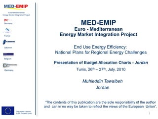 Euro-Mediterranean
Energy Market Integration Project



 Germany




 France




 Lebanon                                                 End Use Energy Efficiency:
                                                National Plans for Regional Energy Challenges
 Belgium

                                               Presentation of Budget Allocation Charts - Jordan
 Germany                                                      Tunis, 26th – 27th, July, 2010


                                                                  Muhieddin Tawalbeh
                                                                        Jordan


                                          “The contents of this publication are the sole responsibility of the author
                                         and can in no way be taken to reflect the views of the European Union”.
                This project is funded
                by the European Union                                                                          1
 