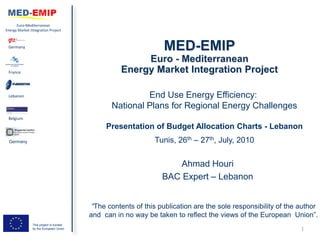 Euro-Mediterranean
Energy Market Integration Project



 Germany




 France




 Lebanon                                                 End Use Energy Efficiency:
                                                National Plans for Regional Energy Challenges
 Belgium

                                              Presentation of Budget Allocation Charts - Lebanon
 Germany                                                      Tunis, 26th – 27th, July, 2010


                                                                    Ahmad Houri
                                                                 BAC Expert – Lebanon


                                          “The contents of this publication are the sole responsibility of the author
                                         and can in no way be taken to reflect the views of the European Union”.
                This project is funded
                by the European Union                                                                          1
 