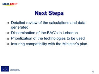      Detailed review of the calculations and data
      generated
     Dissemination of the BAC’s in Lebanon
     Prioritization of the technologies to be used
     Insuring compatibility with the Minister’s plan.




    This project is funded
    by the European Union
                                                         12
 