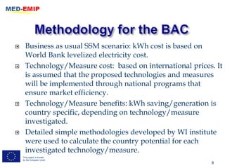      Business as usual SSM scenario: kWh cost is based on
      World Bank levelized electricity cost.
     Technology/Measure cost: based on international prices. It
      is assumed that the proposed technologies and measures
      will be implemented through national programs that
      ensure market efficiency.
     Technology/Measure benefits: kWh saving/generation is
      country specific, depending on technology/measure
      investigated.
     Detailed simple methodologies developed by WI institute
      were used to calculate the country potential for each
      investigated technology/measure.
    This project is funded
    by the European Union
                                                            8
 