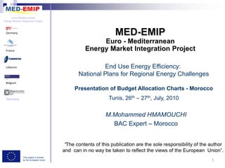 Euro-Mediterranean
Energy Market Integration Project



 Germany




 France




 Lebanon                                                 End Use Energy Efficiency:
                                                National Plans for Regional Energy Challenges
 Belgium

                                              Presentation of Budget Allocation Charts - Morocco
 Germany                                                      Tunis, 26th – 27th, July, 2010


                                                             M.Mohammed HMAMOUCHI
                                                               BAC Expert – Morocco


                                          “The contents of this publication are the sole responsibility of the author
                                         and can in no way be taken to reflect the views of the European Union”.
                This project is funded
                by the European Union                                                                          1
 