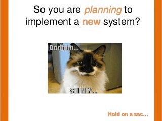 Hold on a sec…
So you are planning to
implement a new system?
 