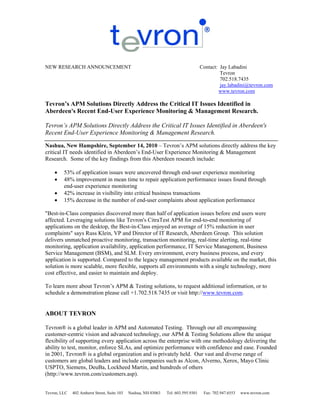 NEW RESEARCH ANNOUNCEMENT                                                            Contact: Jay Labadini
                                                                                              Tevron
                                                                                              702.518.7435
                                                                                              jay.labadini@tevron.com
                                                                                             www.tevron.com

Tevron’s APM Solutions Directly Address the Critical IT Issues Identified in
Aberdeen's Recent End-User Experience Monitoring & Management Research.

Tevron’s APM Solutions Directly Address the Critical IT Issues Identified in Aberdeen's
Recent End-User Experience Monitoring & Management Research.

Nashua, New Hampshire, September 14, 2010 – Tevron’s APM solutions directly address the key
critical IT needs identified in Aberdeen’s End-User Experience Monitoring & Management
Research. Some of the key findings from this Aberdeen research include:

        53% of application issues were uncovered through end-user experience monitoring
        48% improvement in mean time to repair application performance issues found through
         end-user experience monitoring
        42% increase in visibility into critical business transactions
        15% decrease in the number of end-user complaints about application performance

"Best-in-Class companies discovered more than half of application issues before end users were
affected. Leveraging solutions like Tevron's CitraTest APM for end-to-end monitoring of
applications on the desktop, the Best-in-Class enjoyed an average of 15% reduction in user
complaints" says Russ Klein, VP and Director of IT Research, Aberdeen Group. This solution
delivers unmatched proactive monitoring, transaction monitoring, real-time alerting, real-time
monitoring, application availability, application performance, IT Service Management, Business
Service Management (BSM), and SLM. Every environment, every business process, and every
application is supported. Compared to the legacy management products available on the market, this
solution is more scalable, more flexible, supports all environments with a single technology, more
cost effective, and easier to maintain and deploy.

To learn more about Tevron’s APM & Testing solutions, to request additional information, or to
schedule a demonstration please call +1.702.518.7435 or visit http://www.tevron.com.


ABOUT TEVRON

Tevron® is a global leader in APM and Automated Testing. Through our all encompassing
customer-centric vision and advanced technology, our APM & Testing Solutions allow the unique
flexibility of supporting every application across the enterprise with one methodology delivering the
ability to test, monitor, enforce SLAs, and optimize performance with confidence and ease. Founded
in 2001, Tevron® is a global organization and is privately held. Our vast and diverse range of
customers are global leaders and include companies such as Alcon, Alverno, Xerox, Mayo Clinic
USPTO, Siemens, DeuBa, Lockheed Martin, and hundreds of others
(http://www.tevron.com/customers.asp).


Tevron, LLC   402 Amherst Street, Suite 103   Nashua, NH 03063   Tel: 603.595.9301    Fax: 702.947.6553   www.tevron.com
 