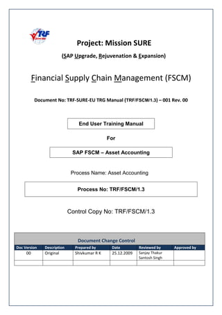 ! "# # ! $ % TRF/FSCM/1.3 & ''( )''
End User Training Manual
For
SAP FSCM – Asset Accounting
Process Name: Asset Accounting
Process No: TRF/FSCM/1.3
Control Copy No: TRF/FSCM/1.3
*+ * %
, -. / -. -.
! "
#$
 