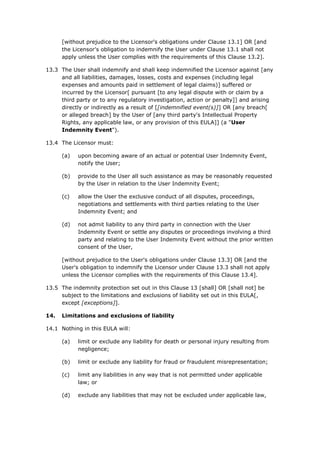 [without prejudice to the Licensor's obligations under Clause 13.1] OR [and
the Licensor's obligation to indemnify the User under Clause 13.1 shall not
apply unless the User complies with the requirements of this Clause 13.2].
13.3 The User shall indemnify and shall keep indemnified the Licensor against [any
and all liabilities, damages, losses, costs and expenses (including legal
expenses and amounts paid in settlement of legal claims)] suffered or
incurred by the Licensor[ pursuant [to any legal dispute with or claim by a
third party or to any regulatory investigation, action or penalty]] and arising
directly or indirectly as a result of [[indemnified event(s)]] OR [any breach[
or alleged breach] by the User of [any third party's Intellectual Property
Rights, any applicable law, or any provision of this EULA]] (a "User
Indemnity Event").
13.4 The Licensor must:
(a) upon becoming aware of an actual or potential User Indemnity Event,
notify the User;
(b) provide to the User all such assistance as may be reasonably requested
by the User in relation to the User Indemnity Event;
(c) allow the User the exclusive conduct of all disputes, proceedings,
negotiations and settlements with third parties relating to the User
Indemnity Event; and
(d) not admit liability to any third party in connection with the User
Indemnity Event or settle any disputes or proceedings involving a third
party and relating to the User Indemnity Event without the prior written
consent of the User,
[without prejudice to the User's obligations under Clause 13.3] OR [and the
User's obligation to indemnify the Licensor under Clause 13.3 shall not apply
unless the Licensor complies with the requirements of this Clause 13.4].
13.5 The indemnity protection set out in this Clause 13 [shall] OR [shall not] be
subject to the limitations and exclusions of liability set out in this EULA[,
except [exceptions]].
14. Limitations and exclusions of liability
14.1 Nothing in this EULA will:
(a) limit or exclude any liability for death or personal injury resulting from
negligence;
(b) limit or exclude any liability for fraud or fraudulent misrepresentation;
(c) limit any liabilities in any way that is not permitted under applicable
law; or
(d) exclude any liabilities that may not be excluded under applicable law,
 
