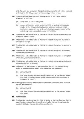 and, if a party is a consumer, that party's statutory rights will not be excluded
or limited by this EULA, except to the extent permitted by law.
14.2 The limitations and exclusions of liability set out in this Clause 14 and
elsewhere in this EULA:
(a) are subject to Clause 14.1; and
(b) govern all liabilities arising under this EULA or relating to the subject
matter of this EULA, including liabilities arising in contract, in tort
(including negligence) and for breach of statutory duty, except to the
extent expressly provided otherwise in this EULA.
14.3 The Licensor will not be liable to the User in respect of any losses arising out
of a Force Majeure Event.
14.4 The Licensor will not be liable to the User in respect of any loss of profits or
anticipated savings.
14.5 The Licensor will not be liable to the User in respect of any loss of revenue or
income.
14.6 The Licensor will not be liable to the User in respect of any loss of business,
contracts or opportunities.
14.7 The Licensor will not be liable to the User in respect of any loss or corruption
of any data, database or software.
14.8 The Licensor will not be liable to the User in respect of any special, indirect or
consequential loss or damage.
14.9 The liability of the Licensor to the User under this EULA in respect of any
event or series of related events shall not exceed the greater of:
(a) [amount]; and
(b) [the total amount paid and payable by the User to the Licensor under
this EULA in the [12 month] period preceding the commencement of
the event or events].
14.10The aggregate liability of the Licensor to the User under this EULA shall not
exceed the greater of:
(a) [amount]; and
(b) [the total amount paid and payable by the User to the Licensor under
this EULA].
15. Termination
15.1 The Licensor may terminate this EULA by giving to the User [not less than 30
days'] written notice of termination[, expiring [at the end of any [calendar
month]] OR [after the end of the Minimum Term]].
 