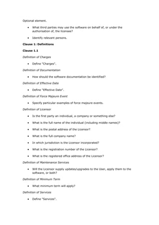 Optional element.
 What third parties may use the software on behalf of, or under the
authorisation of, the licensee?
 Identify relevant persons.
Clause 1: Definitions
Clause 1.1
Definition of Charges
 Define "Charges".
Definition of Documentation
 How should the software documentation be identified?
Definition of Effective Date
 Define "Effective Date".
Definition of Force Majeure Event
 Specify particular examples of force majeure events.
Definition of Licensor
 Is the first party an individual, a company or something else?
 What is the full name of the individual (including middle names)?
 What is the postal address of the Licensor?
 What is the full company name?
 In which jurisdiction is the Licensor incorporated?
 What is the registration number of the Licensor?
 What is the registered office address of the Licensor?
Definition of Maintenance Services
 Will the Licensor supply updates/upgrades to the User, apply them to the
software, or both?
Definition of Minimum Term
 What minimum term will apply?
Definition of Services
 Define "Services".
 