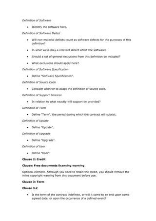 Definition of Software
 Identify the software here.
Definition of Software Defect
 Will non-material defects count as software defects for the purposes of this
definition?
 In what ways may a relevant defect affect the software?
 Should a set of general exclusions from this definition be included?
 What exclusions should apply here?
Definition of Software Specification
 Define "Software Specification".
Definition of Source Code
 Consider whether to adapt the definition of source code.
Definition of Support Services
 In relation to what exactly will support be provided?
Definition of Term
 Define "Term", the period during which the contract will subsist.
Definition of Update
 Define "Update".
Definition of Upgrade
 Define "Upgrade".
Definition of User
 Define "User".
Clause 2: Credit
Clause: Free documents licensing warning
Optional element. Although you need to retain the credit, you should remove the
inline copyright warning from this document before use.
Clause 3: Term
Clause 3.2
 Is the term of the contract indefinite, or will it come to an end upon some
agreed date, or upon the occurrence of a defined event?
 
