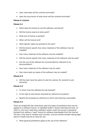  Upon what date will the contract terminate?
 Upon the occurrence of what event will the contract terminate?
Clause 4: Licence
Clause 4.1
 When does the licence to use the software commence?
 Will the licence expire at some point?
 What sort of licence is granted?
 When will the licence end?
 What specific rights are granted to the User?
 Will the licence specify how many instances of the software may be
installed?
 How many instances of the software may be installed?
 Will the licence specify how many instances of the software may be used?
 Can the use of the software be circumscribed by reference to its
documentation?
 How many instances of the software may be used?
 How many back-up copies of the software may be created?
Clause 4.2
 Will the User have the option to ask the Licensor for consent to sub-
licensing?
Clause 4.2
 To whom may the software be sub-licensed?
 Is the right to sub-license restricted by reference to purpose?
 Specify the purposes by reference to which sub-licensing is permitted.
Clause 4.3
There are English/EU law restrictions upon the types of prohibition that may be
applied to a software licence. In UsedSoft GmbH v Oracle International Corp. (C-
128/11), the court ruled that a software vendor could not prevent a perpetual
licensee from selling a "used" licence for software downloaded from the internet.
The law in this area is complex and uncertain, and you should consider taking legal
advice if resale may be an issue for you.
 What general prohibitions apply to the use of the software?
 