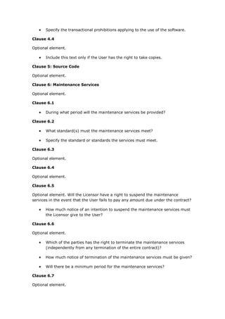  Specify the transactional prohibitions applying to the use of the software.
Clause 4.4
Optional element.
 Include this text only if the User has the right to take copies.
Clause 5: Source Code
Optional element.
Clause 6: Maintenance Services
Optional element.
Clause 6.1
 During what period will the maintenance services be provided?
Clause 6.2
 What standard(s) must the maintenance services meet?
 Specify the standard or standards the services must meet.
Clause 6.3
Optional element.
Clause 6.4
Optional element.
Clause 6.5
Optional element. Will the Licensor have a right to suspend the maintenance
services in the event that the User fails to pay any amount due under the contract?
 How much notice of an intention to suspend the maintenance services must
the Licensor give to the User?
Clause 6.6
Optional element.
 Which of the parties has the right to terminate the maintenance services
(independently from any termination of the entire contract)?
 How much notice of termination of the maintenance services must be given?
 Will there be a minimum period for the maintenance services?
Clause 6.7
Optional element.
 