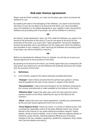 End user licence agreement
Please read this EULA carefully, as it sets out the basis upon which we license the
Software for use.
By breaking the seal on the packaging of the Software, you agree to be bound by
this EULA.[ If you do not agree to be bound by this EULA, you must [promptly]
return the Software (in its sealed packaging) to your supplier.[ Upon returning the
Software and providing proof of purchase, you will be entitled to a refund.]]
OR
By clicking "accept agreement" when you first install the Software, you agree to be
bound by the provisions of this EULA.[ If you do not agree to be bound by the
provisions of this EULA, you must [click "reject agreement" during the installation
process and promptly return the Software (on the media upon which the Software
was provided) to your supplier].[ Upon returning the Software and providing proof
of purchase, you will be entitled to a refund.]]
OR
Before you download the Software from our website, we will ask you to give your
express agreement to the provisions of this EULA.
By agreeing to be bound by this EULA, you further agree that [your employees] OR
[any person you authorise to use the Software] OR [[identify persons]] will comply
with the provision of this EULA.
1. Definitions
1.1 In this EULA[, except to the extent expressly provided otherwise]:
"Charges" means [those amounts that the parties have agreed in writing
shall be payable by the User to the Licensor in respect of this EULA];
"Documentation" means [the documentation for the Software produced by
the Licensor and delivered or made available by the Licensor to the User];
"Effective Date" means [the date upon which the User gives the User's
express consent to this EULA, following the issue of this EULA by the
Licensor];
"EULA" means [this end user licence agreement, including any amendments
to this end user licence agreement from time to time];
"Force Majeure Event" means [an event, or a series of related events, that
is outside the reasonable control of the party affected (which may include
failures of the internet or any public telecommunications network, hacker
attacks, denial of service attacks, virus or other malicious software attacks or
infections, power failures, industrial disputes affecting any third party,
changes to the law, disasters, epidemics, pandemics, explosions, fires, floods,
riots, terrorist attacks and wars)];
 