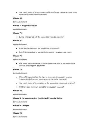  How much notice of discontinuance of the software maintenance services
must the Licensor give to the User?
Clause 6.8
Optional element.
Clause 7: Support Services
Optional element.
Clause 7.1
 During what period will the support services be provided?
Clause 7.2
Optional element.
 What standard(s) must the support services meet?
 Specify the standard or standards the support services must meet.
Clause 7.3
Optional element.
 How much notice must the Licensor give to the User of a suspension of
services following non-payment?
Clause 7.4
Optional element.
 Which of the parties has the right to terminate the support services
(independently from any termination of the entire contract)?
 How much notice of termination of the support services must be given?
 Will there be a minimum period for the support services?
Clause 7.5
Optional element.
Clause 8: No assignment of Intellectual Property Rights
Optional element.
Clause 9: Charges
Optional element.
Clause 9.2
Optional element.
 