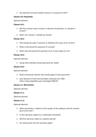  Are payment amounts stated inclusive or exclusive of VAT?
Clause 10: Payments
Optional element.
Clause 10.1
 Will the Licensor issue invoices in advance of payment, or receipts in
arrears?
 When will invoices / receipts be issued?
Clause 10.2
 Will charges be paid in advance or following the issue of an invoice?
 What is the period for payment of invoices?
 When does the period for payment of an invoice begin to run?
Clause 10.3
Optional element.
 Using what methods should payments be made?
Clause 10.4
Optional element.
 What contractual interest rate should apply to late payments?
 Late Payment of Commercial Debts (Interest) Act 1998 -
https://www.legislation.gov.uk/ukpga/1998/20
Clause 11: Warranties
Optional element.
Clause 11.1
Optional element.
Clause 11.2
Optional element.
 What warranties in relation to the quality of the software will the Licensor
give to the User?
 Is this warranty subject to a materiality threshold?
 Will this warranty relate to a specific period?
 For what period will this warranty apply?
 