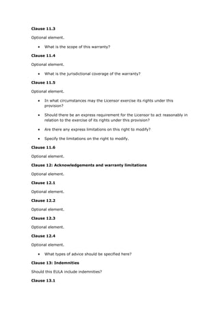 Clause 11.3
Optional element.
 What is the scope of this warranty?
Clause 11.4
Optional element.
 What is the jurisdictional coverage of the warranty?
Clause 11.5
Optional element.
 In what circumstances may the Licensor exercise its rights under this
provision?
 Should there be an express requirement for the Licensor to act reasonably in
relation to the exercise of its rights under this provision?
 Are there any express limitations on this right to modify?
 Specify the limitations on the right to modify.
Clause 11.6
Optional element.
Clause 12: Acknowledgements and warranty limitations
Optional element.
Clause 12.1
Optional element.
Clause 12.2
Optional element.
Clause 12.3
Optional element.
Clause 12.4
Optional element.
 What types of advice should be specified here?
Clause 13: Indemnities
Should this EULA include indemnities?
Clause 13.1
 