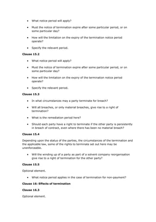  What notice period will apply?
 Must the notice of termination expire after some particular period, or on
some particular day?
 How will the limitation on the expiry of the termination notice period
operate?
 Specify the relevant period.
Clause 15.2
 What notice period will apply?
 Must the notice of termination expire after some particular period, or on
some particular day?
 How will the limitation on the expiry of the termination notice period
operate?
 Specify the relevant period.
Clause 15.3
 In what circumstances may a party terminate for breach?
 Will all breaches, or only material breaches, give rise to a right of
termination?
 What is the remediation period here?
 Should each party have a right to terminate if the other party is persistently
in breach of contract, even where there has been no material breach?
Clause 15.4
Depending upon the status of the parties, the circumstances of the termination and
the applicable law, some of the rights to terminate set out here may be
unenforceable.
 Will the winding up of a party as part of a solvent company reorganisation
give rise to a right of termination for the other party?
Clause 15.5
Optional element.
 What notice period applies in the case of termination for non-payment?
Clause 16: Effects of termination
Clause 16.3
Optional element.
 