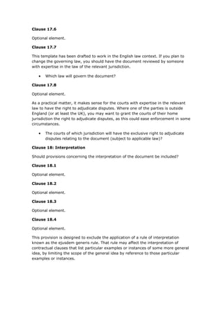 Clause 17.6
Optional element.
Clause 17.7
This template has been drafted to work in the English law context. If you plan to
change the governing law, you should have the document reviewed by someone
with expertise in the law of the relevant jurisdiction.
 Which law will govern the document?
Clause 17.8
Optional element.
As a practical matter, it makes sense for the courts with expertise in the relevant
law to have the right to adjudicate disputes. Where one of the parties is outside
England (or at least the UK), you may want to grant the courts of their home
jurisdiction the right to adjudicate disputes, as this could ease enforcement in some
circumstances.
 The courts of which jurisdiction will have the exclusive right to adjudicate
disputes relating to the document (subject to applicable law)?
Clause 18: Interpretation
Should provisions concerning the interpretation of the document be included?
Clause 18.1
Optional element.
Clause 18.2
Optional element.
Clause 18.3
Optional element.
Clause 18.4
Optional element.
This provision is designed to exclude the application of a rule of interpretation
known as the ejusdem generis rule. That rule may affect the interpretation of
contractual clauses that list particular examples or instances of some more general
idea, by limiting the scope of the general idea by reference to those particular
examples or instances.
 
