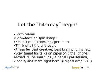 Let the “h4ckday” begin! Form teams Showdown at 3pm sharp ! 3mins time to present , per team Think of all the end-users Prizes for best creative, best brainy, funny, etc  Stay tuned for talks on pipes on : the iphone, secondlife, on mashups , a panel Q&A session, video s, and more right here @ pipesCamp … 8 ) 