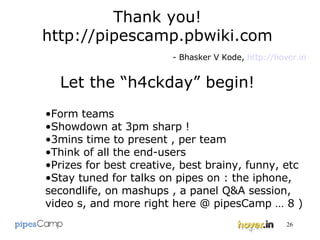 Let the “h4ckday” begin! Form teams Showdown at 3pm sharp ! 3mins time to present , per team Think of all the end-users Prizes for best creative, best brainy, funny, etc  Stay tuned for talks on pipes on : the iphone, secondlife, on mashups , a panel Q&A session, video s, and more right here @ pipesCamp … 8 ) Thank you! http://pipescamp.pbwiki.com - Bhasker V Kode,  http://hover.in 