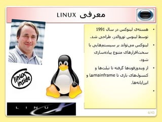 6/43
‫معرفی‬LINUX
•‫سال‬ ‫در‬ ‫لینوکس‬ ‫ی‬‫هسته‬1991
‫شد‬ ‫طراحی‬ ،‫توروالدز‬ ‫لینوس‬ ‫توسط‬.
•‫هایی‬‫سیستم‬ ‫بر‬ ‫تواند‬‫می‬ ‫لینوکس‬‫با‬
‫سازی‬‫پیاده‬ ‫متنوع‬ ‫های‬‫افزار‬‫سخت‬
‫شود‬.
•‫و‬ ‫ها‬‫تبلت‬ ‫تا‬ ‫گرفته‬ ‫ها‬‫فون‬‫ویندوز‬ ‫از‬
‫تا‬ ‫بازی‬ ‫های‬‫کنسول‬mainframe‫و‬ ‫ها‬
‫ها‬‫ابررایانه‬.
•
 
