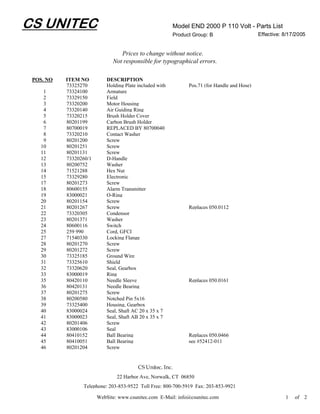CS UNITEC                                                 Model END 2000 P 110 Volt - Parts List
                                                          Product Group: B                     Effective: 8/17/2005


                                 Prices to change without notice.
                              Not responsible for typographical errors.

 POS. NO   ITEM NO          DESCRIPTION
           73325270         Holding Plate included with         Pos.71 (for Handle and Hose)
    1      73324100         Armature
    2      73329150         Field
    3      73320200         Motor Housing
    4      73320140         Air Guiding Ring
    5      73320215         Brush Holder Cover
    6      80201199         Carbon Brush Holder
    7      80700019         REPLACED BY 80700040
    8      73320210         Contact Washer
    9      80201200         Screw
   10      80201251         Screw
   11      80201131         Screw
   12      73320260/1       D-Handle
   13      80200752         Washer
   14      71521288         Hex Nut
   15      73329280         Electronic
   17      80201273         Screw
   18      80600155         Alarm Transmitter
   19      83000021         O-Ring
   20      80201154         Screw
   21      80201267         Screw                               Replaces 050.0112
   22      73320305         Condensor
   23      80201371         Washer
   24      80600116         Switch
   25      259 990          Cord, GFCI
   27      71540330         Locking Flange
   28      80201270         Screw
   29      80201272         Screw
   30      73325185         Ground Wire
   31      73325610         Shield
   32      73320620         Seal, Gearbox
   33      83000019         Ring
   35      80420110         Needle Sleeve                       Replaces 050.0161
   36      80420131         Needle Bearing
   37      80201275         Screw
   38      80200580         Notched Pin 5x16
   39      73325400         Housing, Gearbox
   40      83000024         Seal, Shaft AC 20 x 35 x 7
   41      83000023         Seal, Shaft AB 20 x 35 x 7
   42      80201406         Screw
   43      83000106         Seal
   44      80410152         Ball Bearing                        Replaces 050.0466
   45      80410051         Ball Bearing                        see #52412-011
   46      80201204         Screw


                                          CS Unitec, Inc.
                                22 Harbor Ave, Norwalk, CT 06850
                 Telephone: 203-853-9522 Toll Free: 800-700-5919 Fax: 203-853-9921

                        WebSite: www.csunitec.com E-Mail: info@csunitec.com                               1   of 2
 