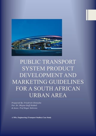 PUBLIC TRANSPORT
SYSTEM PRODUCT
DEVELOPMENT AND
MARKETING GUIDELINES
FOR A SOUTH AFRICAN
URBAN AREA
Prepared By: Friedrich Chitauka
For: Dr. Wayne-Duff Riddell
& Assoc. Prof Roger Behrens
A MSc. Engineering (Transport Studies) Case Study
 
