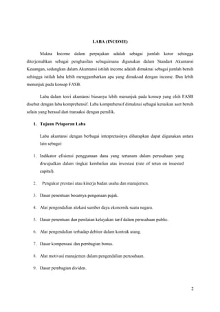 LABA (INCOME) 
Makna Income dalam perpajakan adalah sebagai jumlah kotor sehingga 
diterjemahkan sebagai penghasilan sebagaimana digunakan dalam Standart Akuntansi 
Keuangan, sedangkan dalam Akuntansi istilah income adalah dimaknai sebagai jumlah bersih 
sehingga istilah laba lebih menggambarkan apa yang dimaksud dengan income. Dan lebih 
menunjuk pada konsep FASB. 
Laba dalam teori akuntansi biasanya lebih menunjuk pada konsep yang oleh FASB 
disebut dengan laba komprehensif. Laba komprehensif dimaknai sebagai kenaikan aset bersih 
selain yang berasal dari transaksi dengan pemilik. 
1. Tujuan Pelaporan Laba 
Laba akuntansi dengan berbagai interpretasinya diharapkan dapat digunakan antara 
lain sebagai: 
1. Indikator efisiensi penggunaan dana yang tertanam dalam perusahaan yang 
diwujudkan dalam tingkat kembalian atas investasi (rate of retun on inuested 
capital). 
2. Pengukur prestasi atau kinerja badan usaha dan manajemcn. 
3. Dasar penentuan besarnya pengenaan pajak. 
4. Alat pengendalian alokasi sumber daya ekonomik suatu negara. 
5. Dasar penentuan dan penilaian kelayakan tarif dalam perusahaan public. 
6. Alat pengendalian terhadap debitor dalam kontrak utang. 
7. Dasar kompensasi dan pembagian bonus. 
8. Alat motivasi manajemen dalam pengendalian perusahaan. 
9. Dasar pembagian dividen. 
2 
 