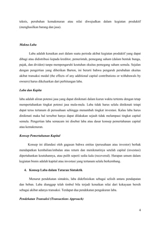 teknis, perubahan kemakmuran atau nilai diwujudkan dalam kegiatan produktif 
(menghasilkan barang dan jasa). 
Makna Laba 
Laba adalah kenaikan aset dalam suatu perioda akibat kegiatan produktif yang dapat 
dibagi atau didistribusi kepada kreditor, pemerintah, pemegang saham (dalam bentuk bunga, 
pajak, dan dividen) tanpa mempengaruhi keutuhan ekuitas pemegang saham semula. Sejalan 
dengan pengertian yang diberikan Barton, ini berarti bahwa pengaruh perubahan ekuitas 
akibat transaksi modal (the effects of any additional capital contributions or withdrawals by 
owners) harus dikeluarkan dari perhitungan laba. 
Laba dan Kapita 
laba adalah aliran potensi jasa yang dapat dinikmati dalam kurun waktu tertentu dengan tetap 
mempertahankan tingkat potensi jasa mula-mula. Laba tidak harus selalu dinikmati tetapi 
dapat terus tertanam di perusahaan sehingga menambah tingkat investasi. Kalau laba harus 
dinikmati maka hal tersebut hanya dapat dilakukan sejauh tidak melampaui tingkat capital 
semula. Pengertian laba semacam ini disebut laba atau dasar konsep pemertahanan capital 
atau kemakmuran. 
Konsep Pemertahanan Kapital 
Konsep ini dilandasi oleh gagasan bahwa entitas (perusahaan atau investor) berhak 
mendapatkan kembalian/imbalan atau return dan menikmatinya setelah capital (investasi) 
dipertahankan keutuhannya, atau pulih seperii sedia kala (recovered). Harapan umum dalam 
kegiatan bisnis adalah kapital atau investasi yang tertanam selalu berkembang. 
4. Konsep Laba dalam Tataran Sintaktik 
Menurut pendekatan sintaktis, laba didefinisikan sebagai selisih antara pendapatan 
dan beban. Laba dianggap telah timbul bila terjadi kenaikan nilai dari kekayaan bersih 
sebagai akibat adanya transaksi. Terdapat dua pendekatan pengukuran laba. 
Pendekatan Transaksi (Transactions Approach) 
4 
 