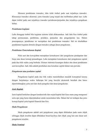 Menurut pendekatan transaksi, laba telah timbul pada saat terjadinya transaksi. 
Khususnya transaksi eksternal, yaitu transaksi yang terjadi dan melibatkan pihak luar. Laba 
dapat timbul pada saat terjadinya transaksi pertukaran/penjualan dan terjadinya pengakuan 
beban. 
Pendekatan kegiatan 
Laba dianggap timbul bila kegiatan tertentu telah dilaksanakan. Jadi laba bisa timbul pada 
tahap perencanaan, pembelian, produksi, penjualan dan pengumpulan kas. Dalam 
penerapannya, pendekatan ini merupakan dari pendekatan transaksi. Hal ini disebabkan 
pendekatan kegiatan dimulai dengan transaksi sebagai dasar pengukuran. 
Pendekatan Pemertahanan Kapital 
Nilai aset dan kewajiaban merupakan konsekuensi dari pengukuran pendapatan dan 
biaya atas dasar konsep penandingan. Laba merupakan konsekuensi dari pengukuran capital 
pada dua titik waktu yang berbeda. Elemen statemen keuangan diukur atas dasar pendekatan 
aset-kewajiban. Jadi, laba adalah perubahan atau kenaikan capital dalam satu perioda. 
Pengukuran atau penilaian capital 
Pengukuran kapital pada dua titik waktu menimbulkan masalah konseptual karena 
dengan berjalannya waktu beberapa hal yang bersifat ekonomik berubah dan harus 
dipertimbangkan yaitu unit dan skala pengukur dan dasar pengukuran. 
Jenis Kapital. 
Jenis kapital berkaitan dengan karakteristik dan wujud kapital dari kaca mata yang menguasai 
serta apa yang harus dipertahankan untuk menentukan laba. Dalam hal ini terdapat dua jenis 
konsep kapital yaitu kapital finansial dan fisis. 
Skala Pengukuran 
Skala pengukuran adalah unit pengukuran yang dapat dilekatkan pada suatu objek 
sehingga objek tersebut dapat dibedakan besar-kecilnya dari objek yang lain atas dasar unit 
pengukuran tersebut. 
Skala Nominal 
5 
 