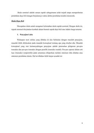 Skala nominal adalah satuan rupiah sebagaimana telah terjadi tanpa memperhatian 
perubahan daya beli dengan berjalannya waktu akibat perubahan kondisi ekonomik. 
Skala Daya Beli 
Merupakan skala untuk mengatasi kelemahan skala rupiah nominal. Dengan skala ini, 
rupiah nominal dinyatakan kembali dalam bentuk rupiah daya beli atas indeks harga tertentu. 
1. Penyajian Laba 
Walaupun teori entitas yang dibahas di atas berkaitan dengan masalah penyajian, 
masalah lebih difokuskan pada masalah konseptual tentang apa yang disebut aba. Masalah 
konseptual yang erat kaitannyadengan penyajian adalah pemisahan pelaporan pos-pos 
transaksi dan pos-pos transaksi dengan pemilik (transaksi modal). Pos-pos operasi dalam arti 
luas (transaksi nonpemilik) pada umumnya dilaporkan melalui statemen laba ditahan atau 
statemen perubahan ekuita. Hal ini dibahas lebih lanjut sesudah ini. 
6 
 