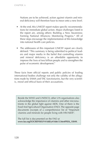 Nations are to be achieved, action against vitamin and min-
eral deficiency will therefore have to move onto a new level.
• At the end, this UNICEF report makes specific recommenda-
tions for immediate global action. Major challenges listed in
the report are, among others: Building a New Awareness;
Forming National Alliances; Monitoring Progress.“ All of
these steps encourage the implementation of this knowledge
into national health care policies.
• The addressees of this important UNICEF report are clearly
defined: “This summary is being submitted to political lead-
ers and major media in the belief that controlling vitamin
and mineral deficiency is an affordable opportunity to
improve the lives of two billion people and to strengthen the
pulse of economic development.”
These facts from official reports and public policies of leading
international bodies challenge not only the validity of the allega-
tions made by SAMA and TAC functionaries, but the very scientif-
ic, moral and ethical basis of their accusations.
128
CHAPTER 6
Beside the WHO and UNESCO, other UN organisations also
acknowledge the importance of vitamins and other micronu-
trients in the global fight against AIDS. One of them is the
Food And Agricultural Organisation (FAO). The opposite page
documents excerpts of a comprehensive list of “Important
vitamins and minerals for people living with HIV/AIDS”.
The full list is documented on the FAO at
wwwwww..ffaaoo..oorrgg//DDOOCCRREEPP//000055//YY44116688EE//yy44116688ee1133..hhttmm##PP885566__1100004499..
Chapter_06.qxp 10.08.2007 12:07 Seite 128
 