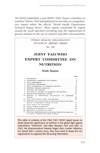 The WHO established a joint WHO / FAO “Expert committee on
nutrition” that by 1962 had published no less than six comprehen-
sive reports within the official “World Health Organisation
Technical Report Series”. These reports marshalled by experts
around the world specified everything from the improvement of
general nutrition to the use of vitamins and other micronutrients.
121
Micronutrients Help Improve Immune Deficiences
TThhiiss ttaabbllee ooff ccoonntteennttss ooff tthhee 11996622 FFAAOO // WWHHOO rreeppoorrtt lleeaavveess nnoo
ddoouubbtt aabboouutt tthhee ssiiggnniiffiiccaannccee ooff nnuuttrriittiioonn iinn tthhee gglloobbaall ffiigghhtt aaggaaiinnsstt
mmaallnnuuttrriittiioonn,, ““iinnffeeccttiioonnss”” aanndd ootthheerr ddiisseeaasseess.. OOnnee yyeeaarr llaatteerr,, iinn
11996633,, tthhee pphhaarrmmaacceeuuttiiccaall iinntteerreessttss bbeeggaann tthheeiirr ccoouunntteerr ooffffeennssiivvee::
FFoorr aallmmoosstt hhaallff aa cceennttuurryy ssiinnccee,, tthheeyy hhaavvee ttrriieedd ttoo aabbuussee tthhee UUNN
oorrggaanniissaattiioonnss ttoo ssuupppprreessss tthhiiss lliiffee--ssaavviinngg iinnffoorrmmaattiioonn..
Chapter_06.qxp 10.08.2007 12:07 Seite 121
 