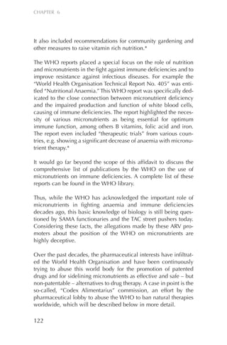 It also included recommendations for community gardening and
other measures to raise vitamin rich nutrition.*
The WHO reports placed a special focus on the role of nutrition
and micronutrients in the fight against immune deficiencies and to
improve resistance against infectious diseases. For example the
“World Health Organisation Technical Report No. 405” was enti-
tled “Nutritional Anaemia.” This WHO report was specifically ded-
icated to the close connection between micronutrient deficiency
and the impaired production and function of white blood cells,
causing of immune deficiencies. The report highlighted the neces-
sity of various micronutrients as being essential for optimum
immune function, among others B vitamins, folic acid and iron.
The report even included “therapeutic trials” from various coun-
tries, e.g. showing a significant decrease of anaemia with micronu-
trient therapy.*
It would go far beyond the scope of this affidavit to discuss the
comprehensive list of publications by the WHO on the use of
micronutrients on immune deficiencies. A complete list of these
reports can be found in the WHO library.
Thus, while the WHO has acknowledged the important role of
micronutrients in fighting anaemia and immune deficiencies
decades ago, this basic knowledge of biology is still being ques-
tioned by SAMA functionaries and the TAC street pushers today.
Considering these facts, the allegations made by these ARV pro-
moters about the position of the WHO on micronutrients are
highly deceptive.
Over the past decades, the pharmaceutical interests have infiltrat-
ed the World Health Organisation and have been continuously
trying to abuse this world body for the promotion of patented
drugs and for sidelining micronutrients as effective and safe – but
non-patentable – alternatives to drug therapy. A case in point is the
so-called, “Codex Alimentarius” commission, an effort by the
pharmaceutical lobby to abuse the WHO to ban natural therapies
worldwide, which will be described below in more detail.
122
CHAPTER 6
Chapter_06.qxp 10.08.2007 12:07 Seite 122
 