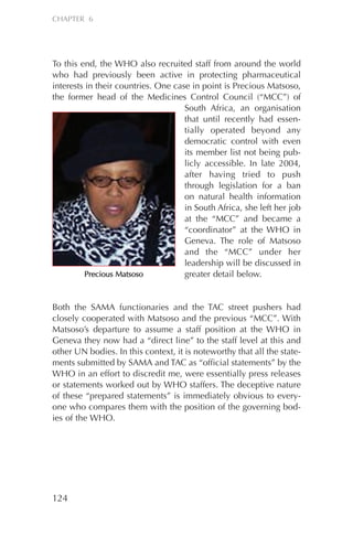 To this end, the WHO also recruited staff from around the world
who had previously been active in protecting pharmaceutical
interests in their countries. One case in point is Precious Matsoso,
the former head of the Medicines Control Council (“MCC”) of
South Africa, an organisation
that until recently had essen-
tially operated beyond any
democratic control with even
its member list not being pub-
licly accessible. In late 2004,
after having tried to push
through legislation for a ban
on natural health information
in South Africa, she left her job
at the “MCC” and became a
“coordinator” at the WHO in
Geneva. The role of Matsoso
and the “MCC” under her
leadership will be discussed in
greater detail below.
Both the SAMA functionaries and the TAC street pushers had
closely cooperated with Matsoso and the previous “MCC”. With
Matsoso’s departure to assume a staff position at the WHO in
Geneva they now had a “direct line” to the staff level at this and
other UN bodies. In this context, it is noteworthy that all the state-
ments submitted by SAMA and TAC as “official statements” by the
WHO in an effort to discredit me, were essentially press releases
or statements worked out by WHO staffers. The deceptive nature
of these “prepared statements” is immediately obvious to every-
one who compares them with the position of the governing bod-
ies of the WHO.
124
CHAPTER 6
PPrreecciioouuss MMaattssoossoo
Chapter_06.qxp 10.08.2007 12:07 Seite 124
 