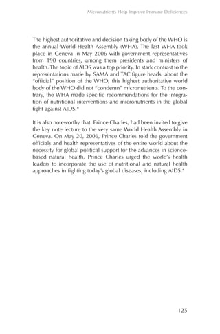The highest authoritative and decision taking body of the WHO is
the annual World Health Assembly (WHA). The last WHA took
place in Geneva in May 2006 with government representatives
from 190 countries, among them presidents and ministers of
health. The topic of AIDS was a top priority. In stark contrast to the
representations made by SAMA and TAC figure heads about the
“official” position of the WHO, this highest authoritative world
body of the WHO did not “condemn” micronutrients. To the con-
trary, the WHA made specific recommendations for the integra-
tion of nutritional interventions and micronutrients in the global
fight against AIDS.*
It is also noteworthy that Prince Charles, had been invited to give
the key note lecture to the very same World Health Assembly in
Geneva. On May 20, 2006, Prince Charles told the government
officials and health representatives of the entire world about the
necessity for global political support for the advances in science-
based natural health. Prince Charles urged the world’s health
leaders to incorporate the use of nutritional and natural health
approaches in fighting today’s global diseases, including AIDS.*
125
Micronutrients Help Improve Immune Deficiences
Chapter_06.qxp 10.08.2007 12:07 Seite 125
 