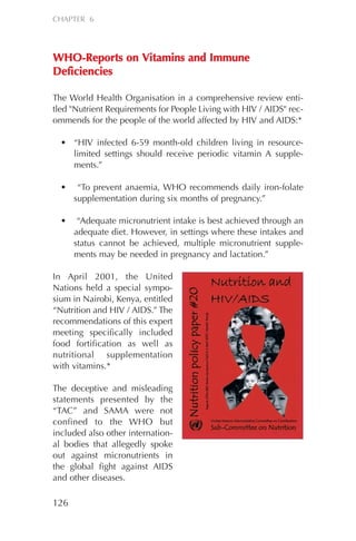 WWHHOO--RReeppoorrttss oonn VViittaammiinnss aanndd IImmmmuunnee
DDeeffiicciieenncciieess
The World Health Organisation in a comprehensive review enti-
tled "Nutrient Requirements for People Living with HIV / AIDS" rec-
ommends for the people of the world affected by HIV and AIDS:*
• “HIV infected 6-59 month-old children living in resource-
limited settings should receive periodic vitamin A supple-
ments.”
• “To prevent anaemia, WHO recommends daily iron-folate
supplementation during six months of pregnancy.”
• “Adequate micronutrient intake is best achieved through an
adequate diet. However, in settings where these intakes and
status cannot be achieved, multiple micronutrient supple-
ments may be needed in pregnancy and lactation.”
In April 2001, the United
Nations held a special sympo-
sium in Nairobi, Kenya, entitled
“Nutrition and HIV / AIDS.” The
recommendations of this expert
meeting specifically included
food fortification as well as
nutritional supplementation
with vitamins.*
The deceptive and misleading
statements presented by the
“TAC” and SAMA were not
confined to the WHO but
included also other internation-
al bodies that allegedly spoke
out against micronutrients in
the global fight against AIDS
and other diseases.
126
CHAPTER 6
Chapter_06.qxp 10.08.2007 12:07 Seite 126
 