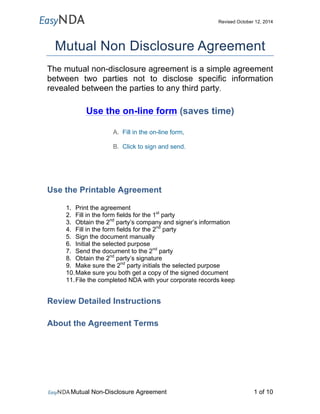 Revised October 12, 2014 
Mutual Non Disclosure Agreement 
The mutual non-disclosure agreement is a simple agreement 
between two parties not to disclose specific information 
revealed between the parties to any third party. 
Use the on-line form (saves time) 
A. Fill in the on-line form, 
B. Click to sign and send. 
Use the Printable Agreement 
1. Print the agreement 
2. Fill in the form fields for the 1st party 
3. Obtain the 2nd party’s company and signer’s information 
4. Fill in the form fields for the 2nd party 
5. Sign the document manually 
6. Initial the selected purpose 
7. Send the document to the 2nd party 
8. Obtain the 2nd party’s signature 
9. Make sure the 2nd party initials the selected purpose 
10. Make sure you both get a copy of the signed document 
11. File the completed NDA with your corporate records keep 
Review Detailed Instructions 
About the Agreement Terms 
Mutual Non-Disclosure Agreement 1 of 10 
 