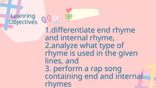 Leanring
Objectives
1.differentiate end rhyme
and internal rhyme,
2.analyze what type of
rhyme is used in the given
lines, and
3. perform a rap song
containing end and internal
rhymes
 