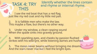 TASK 4: TRY
THIS
Identify whether the lines contain
end rhyme or internal rhyme.
1. I see the red boat that has a red flag.
Just like my red coat and my little red pail.
2. It is fallible men who make the law.
This maybe a flaw, but there‘s no other way.
3. Under my window, a clean rasping sound
When the spade sinks into gravely ground.
4. With sparkling eyes, and cheeks by passion flushed
Strikes with his wild lyre, while listening dames are hushed.
5. The moon never beams without bringing me dreams.
And the stars never rise but I feel the bright eyes.
 
