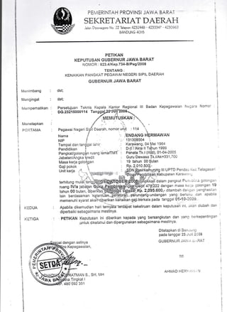 PEi..iERINTAH PRCViNSI J, A, Bi,RA,'
SEKRETARIAT DAERAFI
Jalan Diponegoro No. 22 Telepon 4232418' 4233347 - Q3A9o3
BANDUNG 40II5
PETIKAN
KEPUTUSAN GUBERNUR JAWA BARAT
NOMOR : 823.4/KeP.734'BlPegl2008
TENTANG;
KENAIKAN PANGKAT. PEGAWAI NEGERI SIPIL DAERAH
GUBERNUR JAWA BARAT
dst;
dst;
$
l
.;
i
i
t)
t
Mer,rimbang
Mengingat
lvtern perhatikan
Merretapkan
PIII'I'AMA
KEDUA
i= I ll.rA
persetuiuan Teknis Kepala l(ant.or Regional lll Badan Kepegawaian Ncgara Nomor
DG.2s2i 50001 1 4 T anog:)2.TJUli?00&".
,rrl'
MEIVI UTUSKAN :*'".,,
t
.r ,,
Pegawai Negen S1n'fi oaerair, nomor urut : 11,4 "riri
Nama I ': ,ier.toANc I-IERMAWAN
NIP I ':. 131308504 ',,
Tempat dan tan$gal lalrir '
Ka.l?.w.q19,.04 Mer 1964
PendidiXan i : D-ll / Akta ll Ttihun^1.999
PangkaUgolongin ruang lamaffMT, : Penata Tk;l (llUd), 01-04-2005
Jabatan/Angka kredit : Guru Dewasa Tk'llAk=331' r'00
Masa keria golor'1gan : !S t3!t11 0Oti;ulan
Gaii ookok ' RP. 2,0'10,500j,-
. :i:i_.a'.!i{;ri:::;ef|,ir'., lOina${pendidikan Ka[,uparen Karan:,,
r:i dalam pangKat Pu:.'.;i; i !olcrr:4,, '
Apabila dikemuCian hari ter l<ekeliruan dalam keputusan tni, aKatr diubah dan
diperbaiki sebagaimana mestinya
PETII(AN Keputusan ini diberikan kepada yang ber:sangkutan dan yang lrerkepentingan
.untul< diketahui darr dipergunakan sobagaimana mestinya'
idengan aslinya
Ditetapkan di Br,itr'i'ili-;
pada tanggal 25 .iuii :'jC8
GUtsERNUR JAV'.:',), -'RAT
Kepegawaian,
ttd
AHMAD 1.1E111,:,I .; 
TI4AN S., SH, MI.{
il
r{
i
t
!l
l_l
t
i
?
4
v
$
i
u
'!we Mfoa TrnsKat I
#p.480 0e2 351
tunui gO outan;'biU",.ix"uil*${i{ffip,itih-iiSeFBSt:np, 2.0SS,000,' ditambah cier ssrr ;renshasilLrn
lain berclasarkan 'xgtentui6,fitbi5tUrafi peiund,arig-undangan yang berlai.u oan apabtia
I
$
li
 