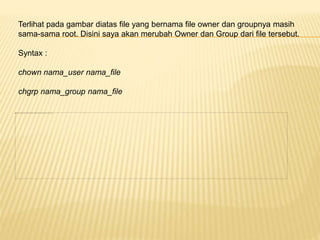 Terlihat pada gambar diatas file yang bernama file owner dan groupnya masih 
sama-sama root. Disini saya akan merubah Owner dan Group dari file tersebut. 
Syntax : 
chown nama_user nama_file 
chgrp nama_group nama_file 
 