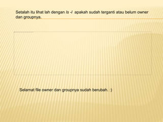 Setalah itu lihat lah dengan ls -l apakah sudah terganti atau belum owner 
dan groupnya. 
Selamat file owner dan groupnya sudah berubah. :) 
 