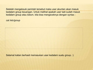 Setelah mengeksuki perintah tersebut maka user akuntan akan masuk 
kedalam group keuangan. Untuk melihat apakah user tadi sudah masuk 
kedalam group atau belum, kita bisa mengeceknya dengan syntax : 
cat /etc/group 
Selamat kalian berhasil memasukan user kedalam suatu group. :) 
 