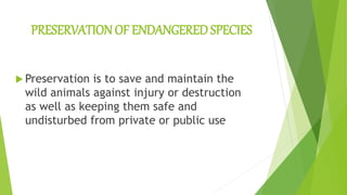 PRESERVATION OF ENDANGERED SPECIES
 Preservation is to save and maintain the
wild animals against injury or destruction
as well as keeping them safe and
undisturbed from private or public use
 