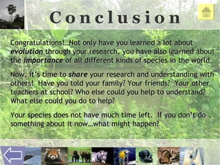 C o n c l u s i o n Congratulations!  Not only have you learned a lot about  evolution  through your research, you have also learned about the  importance  of all different kinds of species in the world.  Now, it’s time to  share  your research and understanding with others!  Have you told your family? Your friends?  Your other teachers at school? Who else could you help to understand?  What else could you do to help?  Your species does not have much time left.  If you don’t do something about it now…what might happen? 