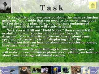 T a s k As a scientist, you are worried about the mass extinction going on. You decide that you need to do something about it! You develop a plan. First, you pick one endangered animal species that you will study in detail.  Next, you will fill out “Field Notes,” then research the evolution of your species, and create a “branching diagram”. You will write a 300-word essay about your species and create a “visual” displaying all of the information that you learned about your species (a poster, brochure, model, etc.).  To communicate your findings to your colleagues, you will make a presentation explaining everything you learned about your endangered animal species.   