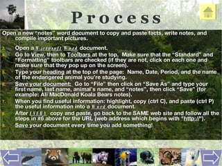 P r o c e s s Open a new “notes” word document to copy and paste facts, write notes, and compile important pictures. Open a  Microsoft   Word  document.  Go to  View , then to  Toolbars  at the top .   Make sure that the “Standard” and “Formatting” toolbars are checked (if they are not, click on each one and make sure that they pop up on the screen). Type your  heading  at the top of the page:  Name, Date, Period, and the name of the endangered animal you’re studying.  Save your document:  Go to “File” then click on “Save As” and type your first name, last name, animal’s name, and “notes”, then click “Save” (for example: Ali MacDonald Koala Bears notes). When you find useful information: highlight, copy (ctrl C), and paste (ctrl P)  the useful information into a  Word  document.  After  EVERY   copy and paste, go back to the SAME web site and follow all the steps in #6 above for the URL (web address which begins with " http:// ").  Save  your document every time you add something!  