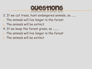 3. If we cut trees, hunt endangered animals, so ......
a. The animals will live longer in the forest
b. The animals will be extinct
4. If we keep the forest green, so ........
a. The animals will live longer in the forest
b. The animals will be extinct

 