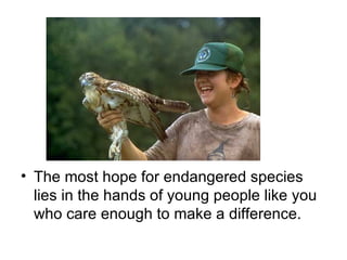 The most hope for endangered species lies in the hands of young people like you who care enough to make a difference.  