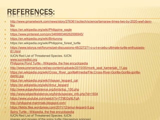REFERENCES:
 http://www.gmanetwork.com/news/story/276361/scitech/science/tamaraw-times-two-by-2020-wwf-denr-
feu
 https://en.wikipedia.org/wiki/Philippine_eagle
 https://www.pinterest.com/pin/346988346262006945/
 https://en.wikipedia.org/wiki/Binturong
 https://en.wikipedia.org/wiki/Philippine_forest_turtle
 https://www.istorya.net/forums/pet-discussions-48/227271-c-u-t-e-cebu-ultimate-turtle-enthusiasts-
81.html
 IUCN Red List of Threatened Species. IUCN
www.iucnredlist.org
Philippine Pond Turtle - Wikipedia, the free encyclopedia
 http://www.premantura.net/wp-content/uploads/2015/05/monk_seal_kamenjak_11.jpg
 https://en.wikipedia.org/wiki/Cross_River_gorilla#/media/File:Cross-River-Gorilla-Gorilla-gorilla-
diehli).jpg
 https://en.wikipedia.org/wiki/Visayan_leopard_cat
 https://en.wikipedia.org/wiki/Amur_leopard
 http://www.edgeofexistence.org/birds/top_100.php
 http://www.edgeofexistence.org/birds/species_info.php?id=1934
 https://www.youtube.com/watch?v=T79EGy9LFgA
 http://philippine-mammals.blogspot.com/
 https://felids.files.wordpress.com/2011/12/amur-leopard-5.jpg
 Spiny Turtle - Wikipedia, the free encyclopedia
IUCN Red List of Threatened Species. IUCN
 